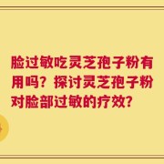 脸过敏吃灵芝孢子粉有用吗？探讨灵芝孢子粉对脸部过敏的疗效？