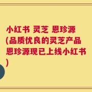小红书 灵芝 恩珍源(品质优良的灵芝产品恩珍源现已上线小红书)