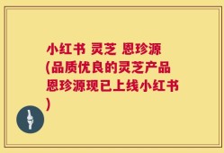 小红书 灵芝 恩珍源(品质优良的灵芝产品恩珍源现已上线小红书)