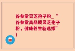谷参堂灵芝孢子粉_“谷参堂高品质灵芝孢子粉，健康养生新选择”)