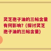 灵芝孢子油的三帖含量有何影响？(探讨灵芝孢子油的三帖含量)