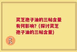 灵芝孢子油的三帖含量有何影响？(探讨灵芝孢子油的三帖含量)