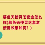 慕色天使灵芝套盒怎么样(慕色天使灵芝套盒使用效果如何？)