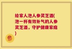 给家人泡人参灵芝酒(泡一杯有效补气的人参灵芝酒，守护健康家庭)