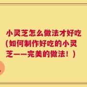 小灵芝怎么做法才好吃(如何制作好吃的小灵芝——完美的做法！)