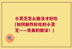 小灵芝怎么做法才好吃(如何制作好吃的小灵芝——完美的做法！)