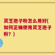 灵芝孢子粉怎么用好(如何正确使用灵芝孢子粉？)