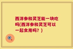西洋参和灵芝能一块吃吗(西洋参和灵芝可以一起食用吗？)