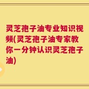 灵芝孢子油专业知识视频(灵芝孢子油专家教你一分钟认识灵芝孢子油)
