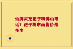 仙牌灵芝孢子粉佛山电话？孢子粉市面售价是多少