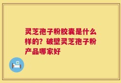 灵芝孢子粉胶囊是什么样的？破壁灵芝孢子粉产品哪家好
