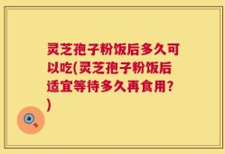 灵芝孢子粉饭后多久可以吃(灵芝孢子粉饭后适宜等待多久再食用？)