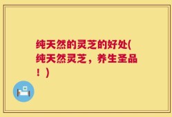 纯天然的灵芝的好处(纯天然灵芝，养生圣品！)