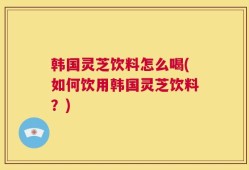 韩国灵芝饮料怎么喝(如何饮用韩国灵芝饮料？)