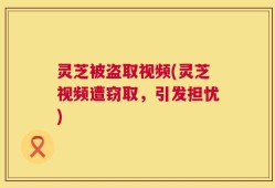 灵芝被盗取视频(灵芝视频遭窃取，引发担忧)