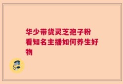 华少带货灵芝孢子粉 看知名主播如何养生好物