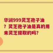 华润999灵芝孢子油？灵芝孢子油是真的用来灵芝提取的吗？