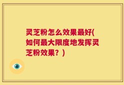 灵芝粉怎么效果最好(如何最大限度地发挥灵芝粉效果？)