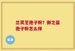 兰灵芝孢子粉？御之蓝孢子粉怎么样