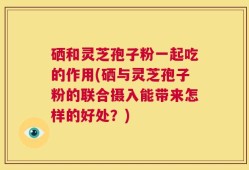 硒和灵芝孢子粉一起吃的作用(硒与灵芝孢子粉的联合摄入能带来怎样的好处？)