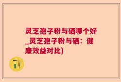 灵芝孢子粉与硒哪个好_灵芝孢子粉与硒：健康效益对比)