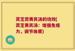 灵芝煲黄芪汤的功效(灵芝黄芪汤：增强免疫力，调节体质)