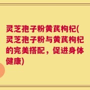 灵芝孢子粉黄芪枸杞(灵芝孢子粉与黄芪枸杞的完美搭配，促进身体健康)