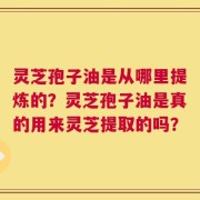 灵芝孢子油是从哪里提炼的？灵芝孢子油是真的用来灵芝提取的吗？