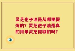 灵芝孢子油是从哪里提炼的？灵芝孢子油是真的用来灵芝提取的吗？
