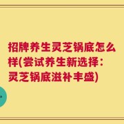 招牌养生灵芝锅底怎么样(尝试养生新选择：灵芝锅底滋补丰盛)