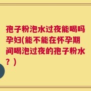孢子粉泡水过夜能喝吗孕妇(能不能在怀孕期间喝泡过夜的孢子粉水？)