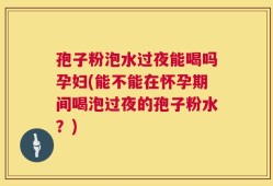 孢子粉泡水过夜能喝吗孕妇(能不能在怀孕期间喝泡过夜的孢子粉水？)