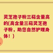 灵芝孢子粉三萜含量高的(高含量三萜灵芝孢子粉，助您自然护理身体！)