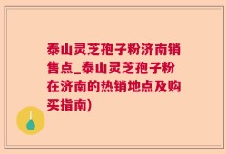 泰山灵芝孢子粉济南销售点_泰山灵芝孢子粉在济南的热销地点及购买指南)