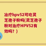 冶疗hpv52可吃灵芝孢子粉吗(灵芝孢子粉对治疗HPV52有效吗？)