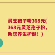 灵芝孢子粉368元(368元灵芝孢子粉，助您养生护健！)
