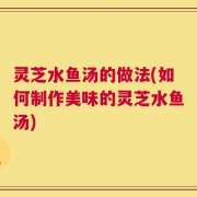 灵芝水鱼汤的做法(如何制作美味的灵芝水鱼汤)