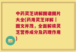 中药灵芝讲解图谱图片大全(药用灵芝详解｜图文并茂，全面解读灵芝营养成分及药理作用)