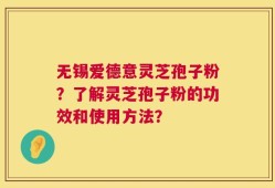 无锡爱德意灵芝孢子粉？了解灵芝孢子粉的功效和使用方法？