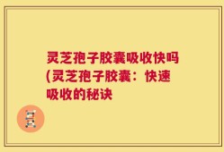 灵芝孢子胶囊吸收快吗(灵芝孢子胶囊：快速吸收的秘诀