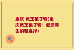 重庆 灵芝孢子粉(重庆灵芝孢子粉：健康养生的新选择)