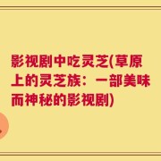影视剧中吃灵芝(草原上的灵芝族：一部美味而神秘的影视剧)
