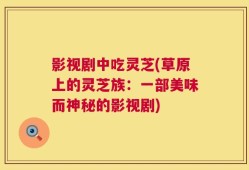 影视剧中吃灵芝(草原上的灵芝族：一部美味而神秘的影视剧)