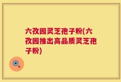 六孜园灵芝孢子粉(六孜园推出高品质灵芝孢子粉)