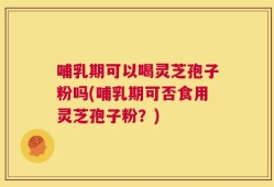 哺乳期可以喝灵芝孢子粉吗(哺乳期可否食用灵芝孢子粉？)