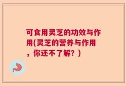 可食用灵芝的功效与作用(灵芝的营养与作用，你还不了解？)