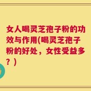 女人喝灵芝孢子粉的功效与作用(喝灵芝孢子粉的好处，女性受益多？)
