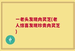 一老头发现肉灵芝(老人惊喜发现珍贵肉灵芝)