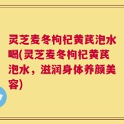 灵芝麦冬枸杞黄芪泡水喝(灵芝麦冬枸杞黄芪泡水，滋润身体养颜美容)