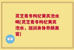 灵芝麦冬枸杞黄芪泡水喝(灵芝麦冬枸杞黄芪泡水，滋润身体养颜美容)